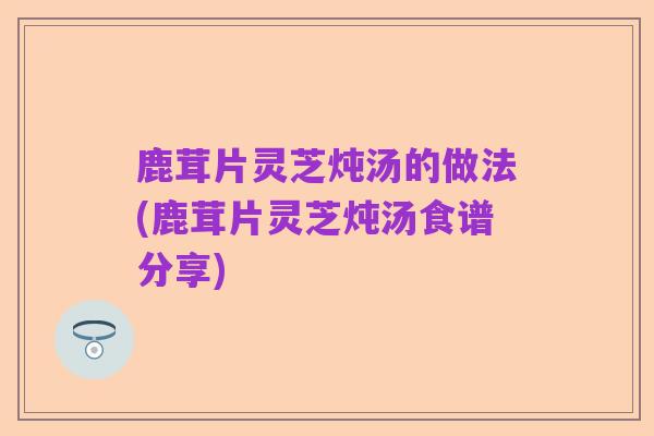 鹿茸片灵芝炖汤的做法(鹿茸片灵芝炖汤食谱分享)