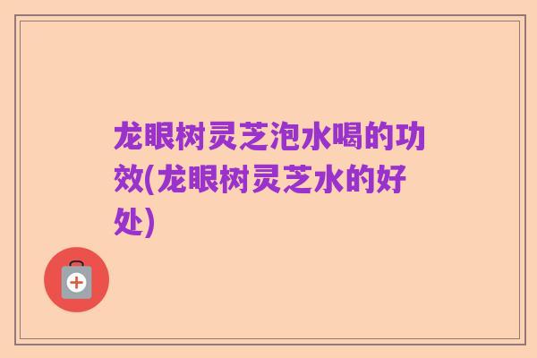 龙眼树灵芝泡水喝的功效(龙眼树灵芝水的好处)