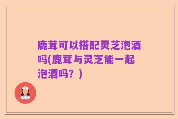 鹿茸可以搭配灵芝泡酒吗(鹿茸与灵芝能一起泡酒吗？)