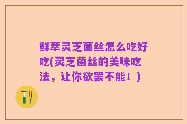 鲜萃灵芝菌丝怎么吃好吃(灵芝菌丝的美味吃法，让你欲罢不能！)