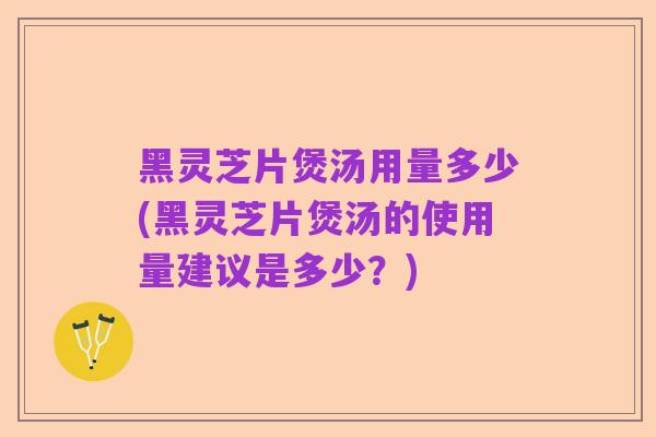 黑灵芝片煲汤用量多少(黑灵芝片煲汤的使用量建议是多少？)