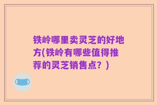 铁岭哪里卖灵芝的好地方(铁岭有哪些值得推荐的灵芝销售点？)