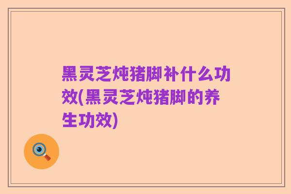 黑灵芝炖猪脚补什么功效(黑灵芝炖猪脚的养生功效)