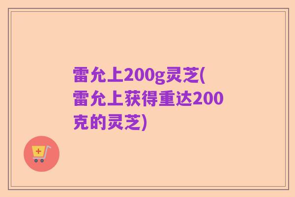 雷允上200g灵芝(雷允上获得重达200克的灵芝)