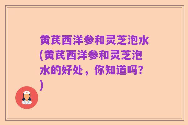 黄芪西洋参和灵芝泡水(黄芪西洋参和灵芝泡水的好处,你知道吗?)