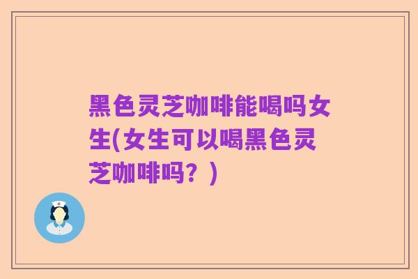 黑色灵芝咖啡能喝吗女生(女生可以喝黑色灵芝咖啡吗?)