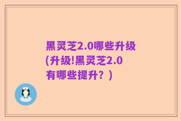 黑灵芝2.0哪些升级(升级!黑灵芝2.0有哪些提升?)