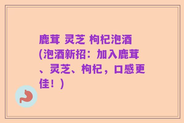鹿茸 灵芝 枸杞泡酒(泡酒新招：加入鹿茸、灵芝、枸杞，口感更佳！)