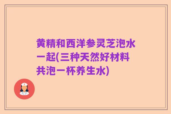 黄精和西洋参灵芝泡水一起(三种天然好材料共泡一杯养生水)