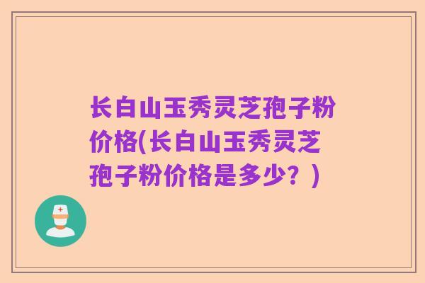 长白山玉秀灵芝孢子粉价格(长白山玉秀灵芝孢子粉价格是多少?)