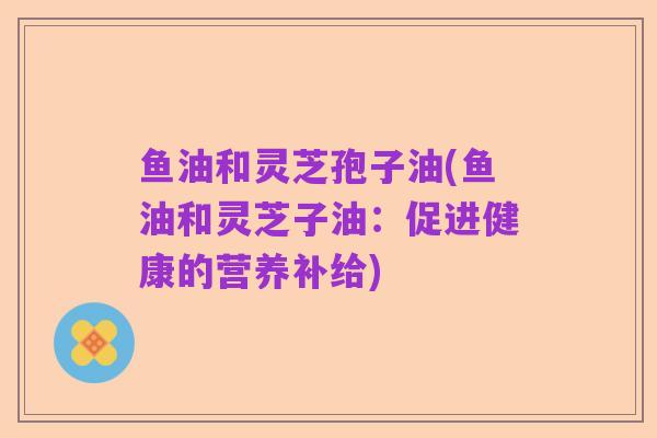 鱼油和灵芝孢子油(鱼油和灵芝子油:促进健康的营养补给)