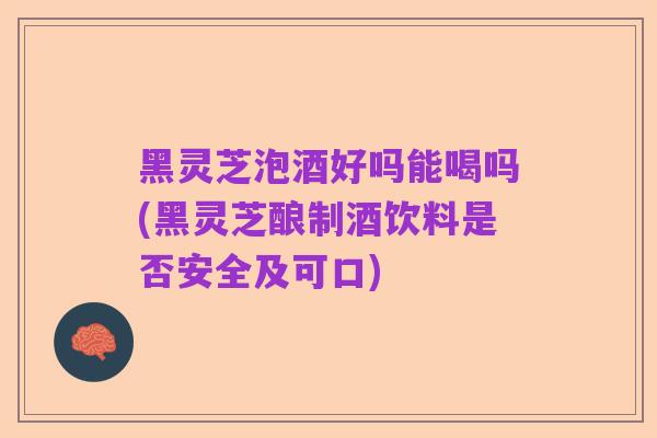黑灵芝泡酒好吗能喝吗(黑灵芝酿制酒饮料是否安全及可口)