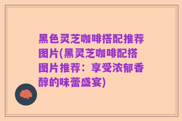 黑色灵芝咖啡搭配推荐图片(黑灵芝咖啡配搭图片推荐:享受浓郁香醇的味蕾盛宴)