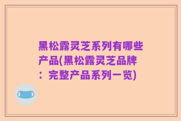黑松露灵芝系列有哪些产品(黑松露灵芝品牌:完整产品系列一览)