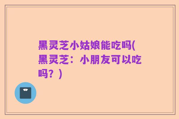 黑灵芝小姑娘能吃吗(黑灵芝:小朋友可以吃吗?)