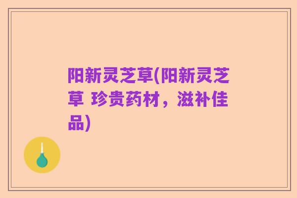 阳新灵芝草(阳新灵芝草 珍贵药材，滋补佳品)