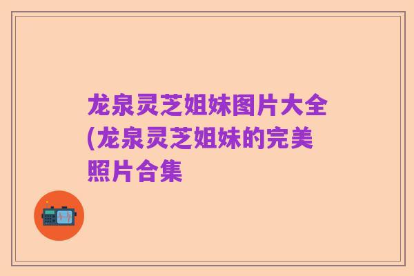 龙泉灵芝姐妹图片大全(龙泉灵芝姐妹的完美照片合集