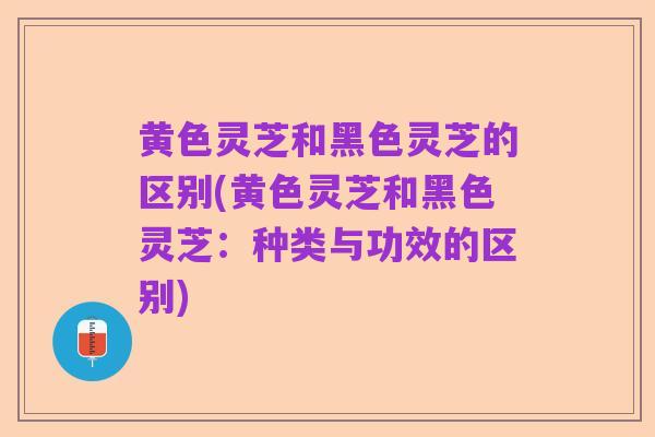 黄色灵芝和黑色灵芝的区别(黄色灵芝和黑色灵芝：种类与功效的区别)