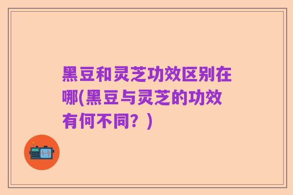 黑豆和灵芝功效区别在哪(黑豆与灵芝的功效有何不同?)
