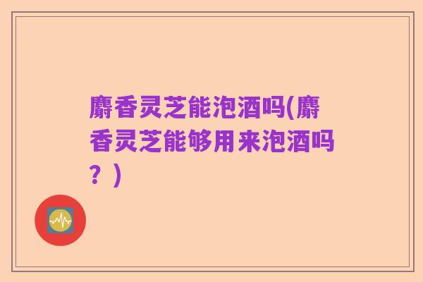 麝香灵芝能泡酒吗(麝香灵芝能够用来泡酒吗?)