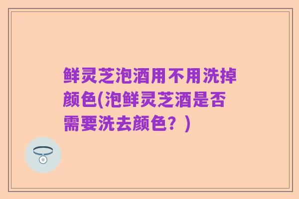 鲜灵芝泡酒用不用洗掉颜色(泡鲜灵芝酒是否需要洗去颜色?)