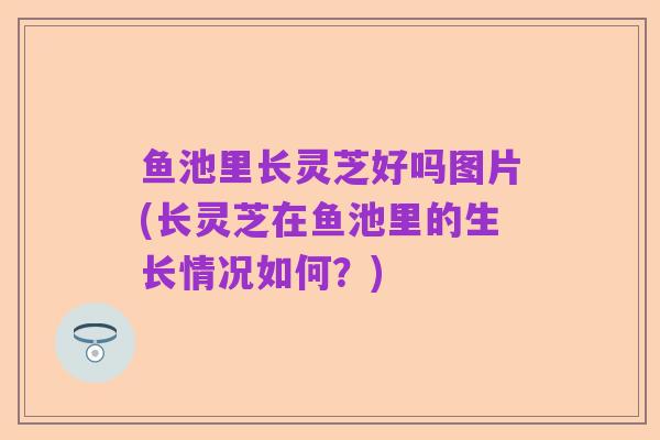 鱼池里长灵芝好吗图片(长灵芝在鱼池里的生长情况如何?)