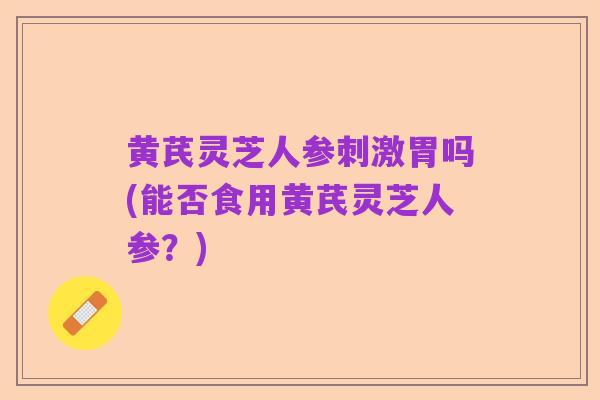黄芪灵芝人参刺激胃吗(能否食用黄芪灵芝人参?)