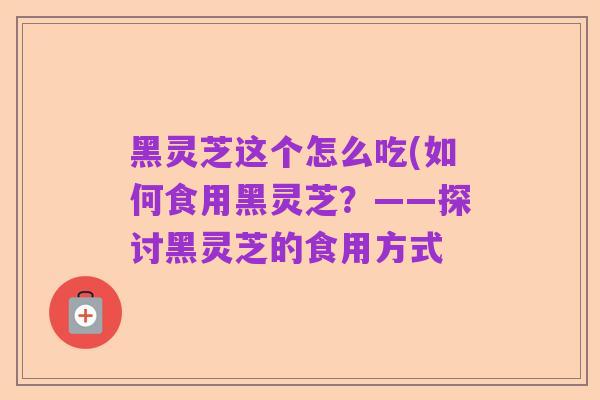 黑灵芝这个怎么吃(如何食用黑灵芝？——探讨黑灵芝的食用方式