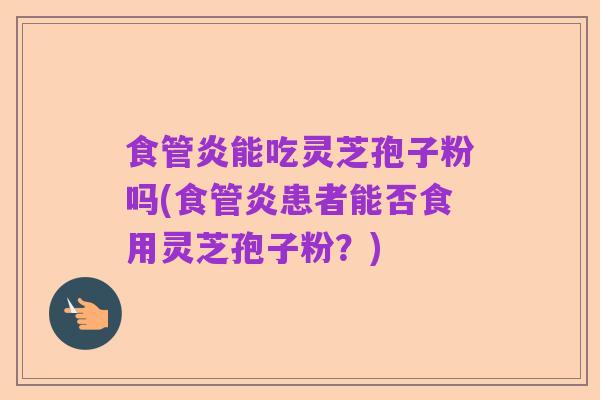 食管炎能吃灵芝孢子粉吗(食管炎患者能否食用灵芝孢子粉?)