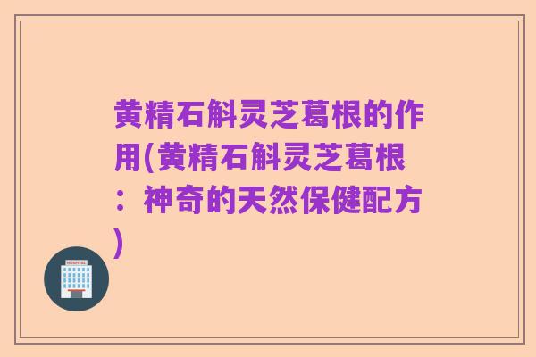 黄精石斛灵芝葛根的作用(黄精石斛灵芝葛根:神奇的天然保健配方)