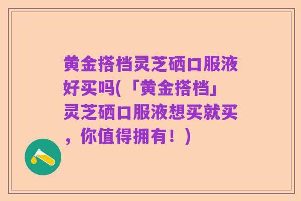 黄金搭档灵芝硒口服液好买吗(「黄金搭档」灵芝硒口服液想买就买，你值得拥有！)