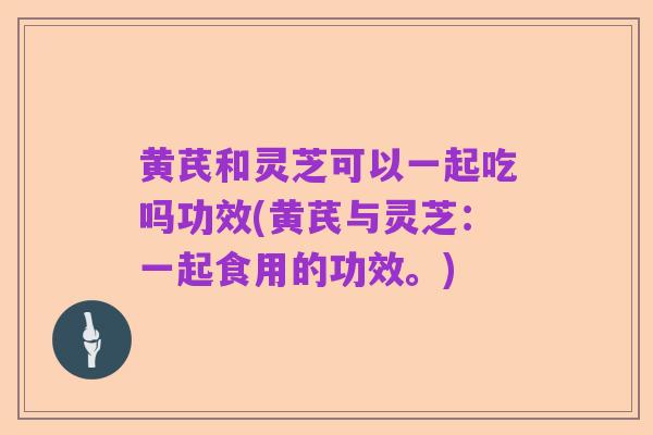 黄芪和灵芝可以一起吃吗功效(黄芪与灵芝：一起食用的功效。)