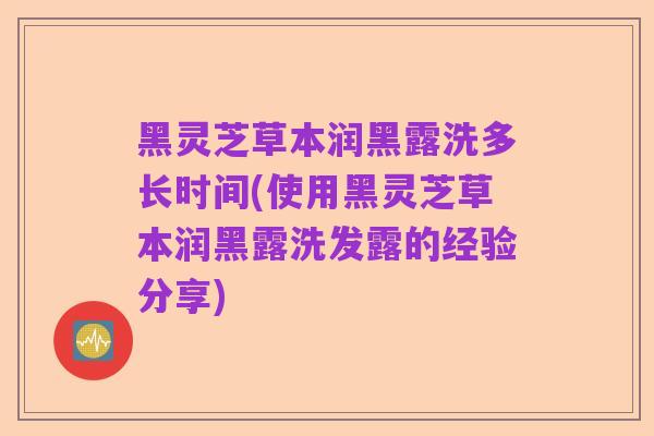 黑灵芝草本润黑露洗多长时间(使用黑灵芝草本润黑露洗发露的经验分享)