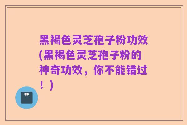 黑褐色灵芝孢子粉功效(黑褐色灵芝孢子粉的神奇功效，你不能错过！)