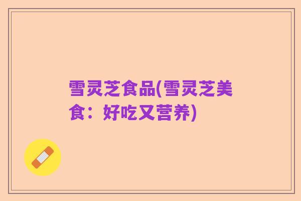 雪灵芝食品(雪灵芝美食:好吃又营养)