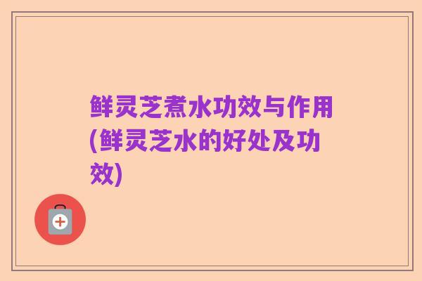 鲜灵芝煮水功效与作用(鲜灵芝水的好处及功效)