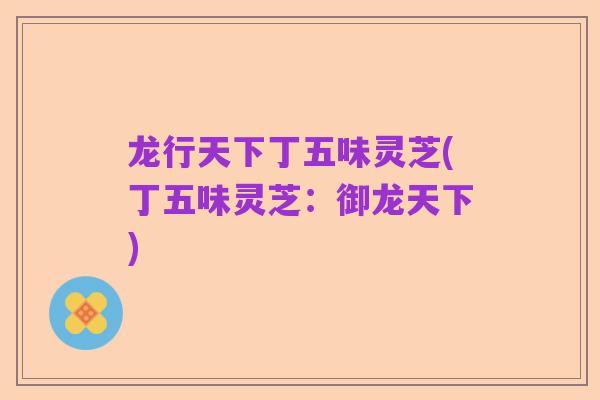 龙行天下丁五味灵芝(丁五味灵芝:御龙天下)
