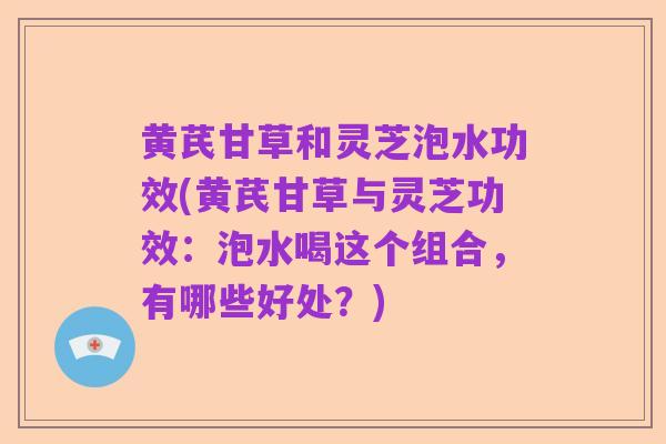 黄芪甘草和灵芝泡水功效(黄芪甘草与灵芝功效：泡水喝这个组合，有哪些好处？)