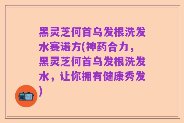 黑灵芝何首乌发根洗发水赛诺方(神药合力,黑灵芝何首乌发根洗发水,让你拥有健康秀发)