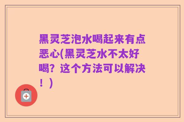 黑灵芝泡水喝起来有点恶心(黑灵芝水不太好喝?这个方法可以解决!)
