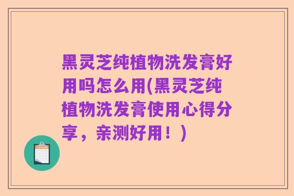 黑灵芝纯植物洗发膏好用吗怎么用(黑灵芝纯植物洗发膏使用心得分享,亲测好用!)
