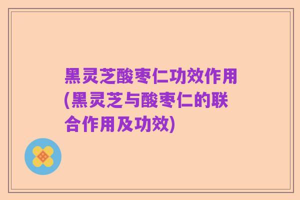 黑灵芝酸枣仁功效作用(黑灵芝与酸枣仁的联合作用及功效)