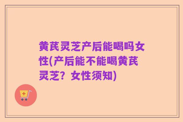 黄芪灵芝产后能喝吗女性(产后能不能喝黄芪灵芝？女性须知)