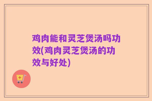 鸡肉能和灵芝煲汤吗功效(鸡肉灵芝煲汤的功效与好处)
