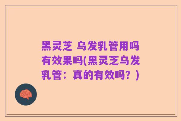 黑灵芝 乌发乳管用吗有效果吗(黑灵芝乌发乳管:真的有效吗?)