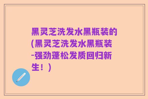黑灵芝洗发水黑瓶装的(黑灵芝洗发水黑瓶装-强劲蓬松发质回归新生!)
