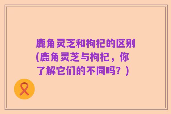 鹿角灵芝和枸杞的区别(鹿角灵芝与枸杞，你了解它们的不同吗？)