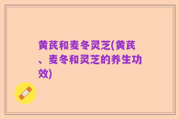 黄芪和麦冬灵芝(黄芪、麦冬和灵芝的养生功效)