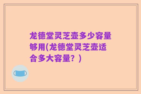 龙德堂灵芝壶多少容量够用(龙德堂灵芝壶适合多大容量？)