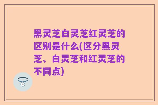 黑灵芝白灵芝红灵芝的区别是什么(区分黑灵芝、白灵芝和红灵芝的不同点)